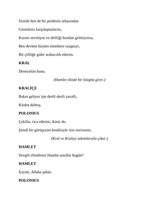 Sizinle ben de bir perdenin arkasından
Gözetleriz karşılaşmalarını,
Kızımı sevmiyor ve deliliği bundan gelmiyorsa,
Ben devlete hizmet etmekten vazgeçer,
Bir çiftliğe gider arabacılık ederim.
KRAL
Deneyelim bunu.
(Hamlet elinde bir kitapla girer.)
KRALİÇE
Bakın geliyor işte dertli dertli zavallı,
Kitaba dalmış.
POLONIUS
Çekilin, rica ederim, ikiniz de,
Şimdi bir görüşeyim kendisiyle izin verirseniz.
(Kral ve Kraliçe adamlarıyla çıkar.)
HAMLET
Sevgili efendimiz Hamlet nasıllar bugün?
HAMLET
İyiyim, Allaha şükür.
POLONIUS
 