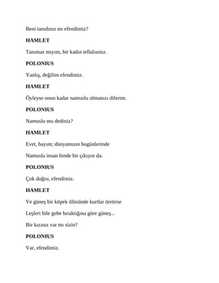 Beni tanıdınız mı efendimiz?
HAMLET
Tanımaz mıyım, bir kadın tellalısınız.
POLONIUS
Yanlış, değilim efendimiz.
HAMLET
Öyleyse onun kadar namuslu olmanızı dilerim.
POLONIUS
Namuslu mu dediniz?
HAMLET
Evet, bayım; dünyamızın bugünlerinde
Namuslu insan binde bir çıkıyor da.
POLONIUS
Çok doğru, efendimiz.
HAMLET
Ve güneş bir köpek ölüsünde kurtlar üretirse
Leşleri bile gebe bıraktığına göre güneş...
Bir kızınız var mı sizin?
POLONIUS
Var, efendimiz.
 