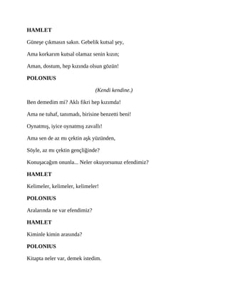 HAMLET
Güneşe çıkmasın sakın. Gebelik kutsal şey,
Ama korkarım kutsal olamaz senin kızın;
Aman, dostum, hep kızında olsun gözün!
POLONIUS
(Kendi kendine.)
Ben demedim mi? Aklı fikri hep kızımda!
Ama ne tuhaf, tanımadı, birisine benzetti beni!
Oynatmış, iyice oynatmış zavallı!
Ama sen de az mı çektin aşk yüzünden,
Söyle, az mı çektin gençliğinde?
Konuşacağım onunla... Neler okuyorsunuz efendimiz?
HAMLET
Kelimeler, kelimeler, kelimeler!
POLONIUS
Aralarında ne var efendimiz?
HAMLET
Kiminle kimin arasında?
POLONIUS
Kitapta neler var, demek istedim.
 