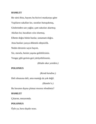 HAMLET
Bir sürü iftira, bayım; bu hicivci maskaraya göre
Yaşlıların sakalları kır, suratları buruşukmuş,
Gözlerinden sarı yağlar, çam sakızları akarmış;
Akılları kıt, bacakları cılız olurmuş.
Elbette doğru bütün bunlar, tastamam doğru.
Ama bunları yazıya dökmek edepsizlik.
Neden derseniz sayın bayım,
Siz, mesela, benim yaşıma gelebilirsiniz.
Yengeç gibi gerisin geri yürüyebilirseniz.
(Kitabı okur yeniden.)
POLONIUS
(Kendi kendine.)
Deli olmasına deli, ama mantığı da yok değil.
(Hamlet’e.)
Bu havanın dışına çıkmaz mısınız efendimiz?
HAMLET
Çıkarım, mezarımda.
POLONIUS
Öyle ya, hava dışıdır orası.
 