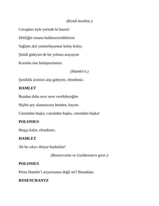 (Kendi kendine.)
Cevapları öyle yerinde ki bazen!
Deliliğin insana bulduruverdiklerini
Sağlam akıl yumurtlayamaz kolay kolay.
Şimdi gideyim de bir yolunu arayayım
Kızımla onu buluşturmanın.
(Hamlet’e.)
Şimdilik izninizi alıp gideyim, efendimiz.
HAMLET
Bundan daha seve seve verebileceğim
Hiçbir şey alamazsınız benden, bayım.
Canımdan başka, canımdan başka, canımdan başka!
POLONIUS
Hoşça kalın, efendimiz.
HAMLET
Ah bu sıkıcı ihtiyar budalalar!
(Rosencrantz ve Guildenstern girer.)
POLONIUS
Prens Hamlet’i arıyorsunuz değil mi? Buradalar.
ROSENCRANTZ
 
