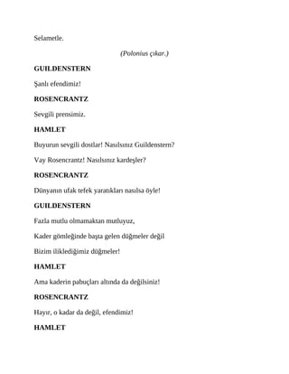 Selametle.
(Polonius çıkar.)
GUILDENSTERN
Şanlı efendimiz!
ROSENCRANTZ
Sevgili prensimiz.
HAMLET
Buyurun sevgili dostlar! Nasılsınız Guildenstern?
Vay Rosencrantz! Nasılsınız kardeşler?
ROSENCRANTZ
Dünyanın ufak tefek yaratıkları nasılsa öyle!
GUILDENSTERN
Fazla mutlu olmamaktan mutluyuz,
Kader gömleğinde başta gelen düğmeler değil
Bizim iliklediğimiz düğmeler!
HAMLET
Ama kaderin pabuçları altında da değilsiniz!
ROSENCRANTZ
Hayır, o kadar da değil, efendimiz!
HAMLET
 