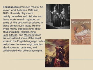 Shakespeare produced most of his
known work between 1589 and
1613. His early plays were
mainly comedies and histories and
these works remain regarded as
some of the best work produced in
these genres even today. He then
wrote mainly tragedies until about
1608,including Hamlet, King
Lear, Othello, and Macbeth which
are considered some of the finest
works in the English language. In his
last phase, he wrote tragicomedies,
also known as romances, and
collaborated with other playwrights.
 