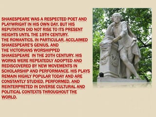SHAKESPEARE WAS A RESPECTED POET AND
PLAYWRIGHT IN HIS OWN DAY, BUT HIS
REPUTATION DID NOT RISE TO ITS PRESENT
HEIGHTS UNTIL THE 19TH CENTURY.
THE ROMANTICS, IN PARTICULAR, ACCLAIMED
SHAKESPEARE'S GENIUS, AND
THE VICTORIANS WORSHIPPED
SHAKESPEARE IN THE 20TH CENTURY. HIS
WORKS WERE REPEATEDLY ADOPTED AND
REDISCOVERED BY NEW MOVEMENTS IN
SCHOLARSHIP AND PERFORMANCE. HIS PLAYS
REMAIN HIGHLY POPULAR TODAY AND ARE
CONSTANTLY STUDIED, PERFORMED, AND
REINTERPRETED IN DIVERSE CULTURAL AND
POLITICAL CONTEXTS THROUGHOUT THE
WORLD.
 