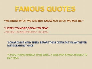 “WE KNOW WHAT WE ARE’BUT KNOW NOT WHAT WE MAY BE.”
“LISTEN TO MORE,SPEAK TO FEW”
“COWARDS DIE MANY TIMES BEFORE THEIR DEATH;THE VALIANT NEVER
TASTE DEATH BUT ONCE”
“A FOOL THINKS HIMSELF TO BE WISE , A WISE MAN KNOWA HIMSELF TO
BE A FOOL”
 