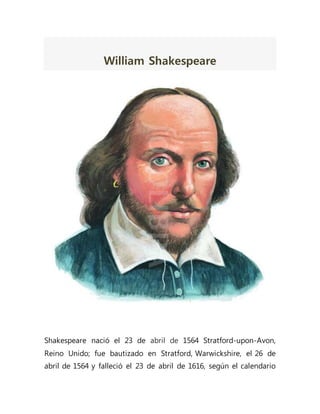 William Shakespeare
Shakespeare nació el 23 de abril de 1564 Stratford-upon-Avon,
Reino Unido; fue bautizado en Stratford, Warwickshire, el 26 de
abril de 1564 y falleció el 23 de abril de 1616, según el calendario
 