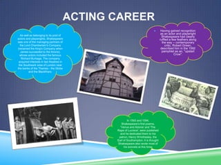 ACTING CAREER


As well as belonging to its pool of
actors and playwrights, Shakespeare
was one of the managing partners of
the Lord Chamberlain's Company
(renamed the King's Company when
James succeeded to the throne),
whose actors included the famous
Richard Burbage. The company
acquired interests in two theatres in
the Southwark area of London near
the banks of the Thames - the Globe
and the Blackfriars.

In 1593 and 1594,
Shakespeare’s first poems,
'Venus and Adonis' and 'The
Rape of Lucrece', were published
and he dedicated them to his
patron, Henry Wriothesley, the
Earl of Southampton. It is thought
Shakespeare also wrote most of
his sonnets at this time.

Having gained recognition
as an actor and playwright
Shakespeare had clearly
ruffled a few feathers along
the way – contemporary
critic, Robert Green,
described him in the 1592
pamphlet as an, "upstart
Crow".

 
