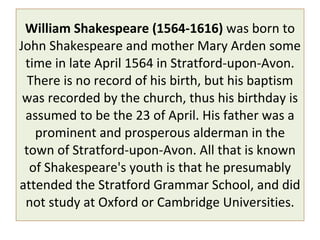 William Shakespeare (1564-1616)  was born to John Shakespeare and mother Mary Arden some time in late April 1564 in Stratford-upon-Avon. There is no record of his birth, but his baptism was recorded by the church, thus his birthday is assumed to be the 23 of April. His father was a prominent and prosperous alderman in the town of Stratford-upon-Avon. All that is known of Shakespeare's youth is that he presumably attended the Stratford Grammar School, and did not study at Oxford or Cambridge Universities. 