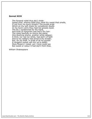 Sonnet XCIX

              The forward violet thus did I chide:
              Sweet thief, whence didst thou steal thy sweet that smells,
              If not from my love's breath? The purple pride
              Which on thy soft cheek for complexion dwells
              In my love's veins thou hast too grossly dyed.
              The lily I condemned for thy hand,
              And buds of marjoram had stol'n thy hair:
              The roses fearfully on thorns did stand,
              One blushing shame, another white despair;
              A third, nor red nor white, had stol'n of both
              And to his robbery had annex'd thy breath;
              But, for his theft, in pride of all his growth
              A vengeful canker eat him up to death.
              More flowers I noted, yet I none could see
              But sweet or colour it had stol'n from thee.

          William Shakespeare




www.PoemHunter.com - The World's Poetry Archive                             316
 