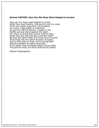 Sonnet XXXVIII: How Can My Muse Want Subject to Invent

          How can my muse want subject to invent,
          While thou dost breathe, that pour'st into my verse
          Thine own sweet argument, too excellent
          For every vulgar paper to rehearse?
          O! give thy self the thanks, if aught in me
          Worthy perusal stand against thy sight;
          For who's so dumb that cannot write to thee,
          When thou thy self dost give invention light?
          Be thou the tenth Muse, ten times more in worth
          Than those old nine which rhymers invocate;
          And he that calls on thee, let him bring forth
          Eternal numbers to outlive long date.
          If my slight muse do please these curious days,
          The pain be mine, but thine shall be the praise.

          William Shakespeare




www.PoemHunter.com - The World's Poetry Archive                    366
 
