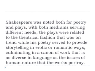 Shakespeare was noted both for poetry
and plays, with both mediums serving
different needs; the plays were related
to the theatrical fashion that was on
trend while his poetry served to provide
storytelling in erotic or romantic ways,
culminating in a canon of work that is
as diverse in language as the issues of
human nature that the works portray.