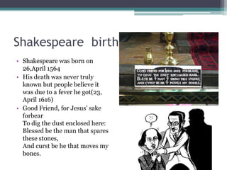 Shakespeare birth and death
• Shakespeare was born on
  26,April 1564
• His death was never truly
  known but people believe it
  was due to a fever he got(23,
  April 1616)
• Good Friend, for Jesus’ sake
  forbear
  To dig the dust enclosed here:
  Blessed be the man that spares
  these stones,
  And curst be he that moves my
  bones.
 