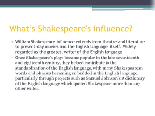 What’s Shakespeare's influence?
• William Shakespeare influence extends from theatre and literature
  to present-day movies and the English language itself. Widely
  regarded as the greatest writer of the English language
• Once Shakespeare's plays became popular in the late seventeenth
  and eighteenth century, they helped contribute to the
  standardization of the English language, with many Shakespearean
  words and phrases becoming embedded in the English language,
  particularly through projects such as Samuel Johnson's A dictionary
  of the English language which quoted Shakespeare more than any
  other writer.
 