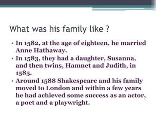What was his family like ?
• In 1582, at the age of eighteen, he married
  Anne Hathaway.
• In 1583, they had a daughter, Susanna,
  and then twins, Hamnet and Judith, in
  1585.
• Around 1588 Shakespeare and his family
  moved to London and within a few years
  he had achieved some success as an actor,
  a poet and a playwright.
 