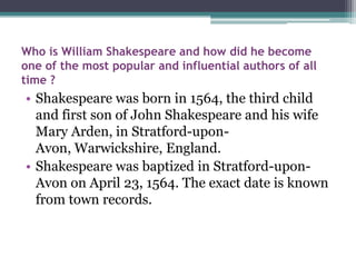 Who is William Shakespeare and how did he become
one of the most popular and influential authors of all
time ?
• Shakespeare was born in 1564, the third child
  and first son of John Shakespeare and his wife
  Mary Arden, in Stratford-upon-
  Avon, Warwickshire, England.
• Shakespeare was baptized in Stratford-upon-
  Avon on April 23, 1564. The exact date is known
  from town records.
 