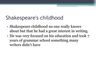 Shakespeare's childhood
• Shakespeare childhood no one really knows
  about but that he had a great interest in writing.
• He was very focused on his education and took 7
  years of grammar school something many
  writers didn’t have
 