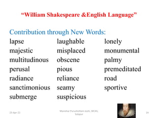 “William Shakespeare &English Language”
23-Apr-21
Manohar Purushottam Joshi, WCAS,
Solapur
14
Contribution through New Words:
lapse laughable lonely
majestic misplaced monumental
multitudinous obscene palmy
perusal pious premeditated
radiance reliance road
sanctimonious seamy sportive
submerge suspicious
 
