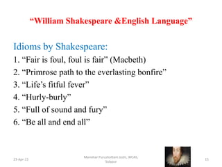 “William Shakespeare &English Language”
Idioms by Shakespeare:
1. “Fair is foul, foul is fair” (Macbeth)
2. “Primrose path to the everlasting bonfire”
3. “Life’s fitful fever”
4. “Hurly-burly”
5. “Full of sound and fury”
6. “Be all and end all”
23-Apr-21
Manohar Purushottam Joshi, WCAS,
Solapur
15
 