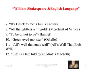 “William Shakespeare &English Language”
7. “It’s Greek to me” (Julius Caesar)
8. “All that glitters isn’t gold” (Merchant of Venice)
9. “To be or not to be” (Hamlet)
10. “Green-eyed monster” (Othello)
11. “All’s well that ends well” (All’s Well That Ends
Well)
12. “Life is a tale told by an idiot” (Macbeth)
23-Apr-21
Manohar Purushottam Joshi, WCAS,
Solapur
16
 