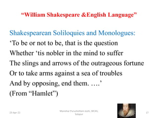 “William Shakespeare &English Language”
Shakespearean Soliloquies and Monologues:
‘To be or not to be, that is the question
Whether ‘tis nobler in the mind to suffer
The slings and arrows of the outrageous fortune
Or to take arms against a sea of troubles
And by opposing, end them. ….’
(From “Hamlet”)
23-Apr-21
Manohar Purushottam Joshi, WCAS,
Solapur
17
 