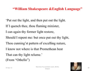 “William Shakespeare &English Language”
‘Put out the light, and then put out the light.
If I quench thee, thou flaming minister,
I can again thy former light restore,
Should I repent me: but once put out thy light,
Thou cunning’st pattern of excelling nature,
I know not where is that Promethean heat
That can thy light relume.’
(From “Othello”)
23-Apr-21
Manohar Purushottam Joshi, WCAS,
Solapur
18
 