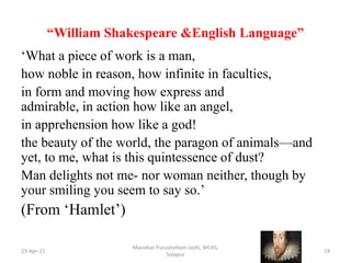 “William Shakespeare &English Language”
‘What a piece of work is a man,
how noble in reason, how infinite in faculties,
in form and moving how express and
admirable, in action how like an angel,
in apprehension how like a god!
the beauty of the world, the paragon of animals—and
yet, to me, what is this quintessence of dust?
Man delights not me- nor woman neither, though by
your smiling you seem to say so.’
(From ‘Hamlet’)
23-Apr-21
Manohar Purushottam Joshi, WCAS,
Solapur
19
 