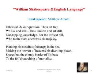 “William Shakespeare &English Language”
Shakespeare: Matthew Arnold
Others abide our question. Thou art free.
We ask and ask—Thou smilest and art still,
Out-topping knowledge. For the loftiest hill,
Who to the stars uncrowns his majesty,
Planting his steadfast footsteps in the sea,
Making the heaven of heavens his dwelling-place,
Spares but the cloudy border of his base
To the foil'd searching of mortality;
23-Apr-21
Manohar Purushottam Joshi, WCAS,
Solapur
20
 