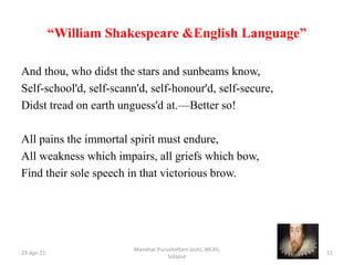 “William Shakespeare &English Language”
And thou, who didst the stars and sunbeams know,
Self-school'd, self-scann'd, self-honour'd, self-secure,
Didst tread on earth unguess'd at.—Better so!
All pains the immortal spirit must endure,
All weakness which impairs, all griefs which bow,
Find their sole speech in that victorious brow.
23-Apr-21
Manohar Purushottam Joshi, WCAS,
Solapur
21
 