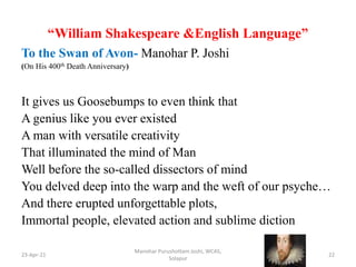 “William Shakespeare &English Language”
To the Swan of Avon- Manohar P. Joshi
(On His 400th Death Anniversary)
It gives us Goosebumps to even think that
A genius like you ever existed
A man with versatile creativity
That illuminated the mind of Man
Well before the so-called dissectors of mind
You delved deep into the warp and the weft of our psyche…
And there erupted unforgettable plots,
Immortal people, elevated action and sublime diction
23-Apr-21
Manohar Purushottam Joshi, WCAS,
Solapur
22
 
