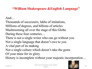 “William Shakespeare &English Language”
And…
Thousands of successors, lakhs of imitations,
Millions of degrees, and billions of articles
Mushrooming all over the stage of this Globe
During these four centuries…
There is not a single writer who can go without you
Not a single language that doesn’t owe to you
A vital part of its making
Not a single culture which doesn’t take the gems
Of your mine for its glory
History is incomplete without your majestic incorporation…
23-Apr-21
Manohar Purushottam Joshi, WCAS,
Solapur
23
 