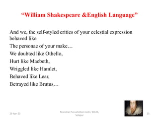 “William Shakespeare &English Language”
And we, the self-styled critics of your celestial expression
behaved like
The personae of your make…
We doubted like Othello,
Hurt like Macbeth,
Wriggled like Hamlet,
Behaved like Lear,
Betrayed like Brutus…
23-Apr-21
Manohar Purushottam Joshi, WCAS,
Solapur
25
 