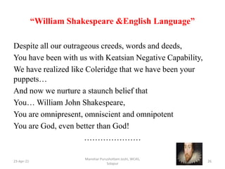 “William Shakespeare &English Language”
Despite all our outrageous creeds, words and deeds,
You have been with us with Keatsian Negative Capability,
We have realized like Coleridge that we have been your
puppets…
And now we nurture a staunch belief that
You… William John Shakespeare,
You are omnipresent, omniscient and omnipotent
You are God, even better than God!
…………………
23-Apr-21
Manohar Purushottam Joshi, WCAS,
Solapur
26
 