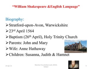“William Shakespeare &English Language”
Biography:
Stratford-upon-Avon, Warwickshire
23rd April 1564
Baptism (26th April), Holy Trinity Church
Parents: John and Mary
Wife: Anne Hathaway
Children: Susanna, Judith & Hamnet
23-Apr-21
Manohar Purushottam Joshi, WCAS,
Solapur
4
 