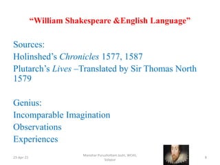“William Shakespeare &English Language”
Sources:
Holinshed’s Chronicles 1577, 1587
Plutarch’s Lives –Translated by Sir Thomas North
1579
Genius:
Incomparable Imagination
Observations
Experiences
23-Apr-21
Manohar Purushottam Joshi, WCAS,
Solapur
8
 