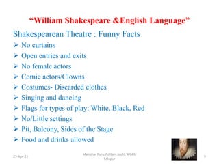 “William Shakespeare &English Language”
Shakespearean Theatre : Funny Facts
 No curtains
 Open entries and exits
 No female actors
 Comic actors/Clowns
 Costumes- Discarded clothes
 Singing and dancing
 Flags for types of play: White, Black, Red
 No/Little settings
 Pit, Balcony, Sides of the Stage
 Food and drinks allowed
23-Apr-21
Manohar Purushottam Joshi, WCAS,
Solapur
9
 