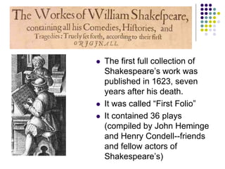  The first full collection of
Shakespeare’s work was
published in 1623, seven
years after his death.
 It was called “First Folio”
 It contained 36 plays
(compiled by John Heminge
and Henry Condell--friends
and fellow actors of
Shakespeare’s)
 