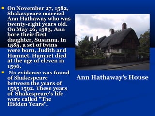    On November 27, 1582,
    Shakespeare married
    Ann Hathaway who was
    twenty-eight years old.
    On May 26, 1583, Ann
    bore their first
    daughter, Susanna. In
    1585, a set of twins
    were born, Judith and
    Hamnet. Hamnet died
    at the age of eleven in
    1596.
    No evidence was found
    of Shakespeare            Ann Hathaway's House
    between the years of
    1585 1592. These years
    of Shakespeare's life
    were called "The
    Hidden Years".
 