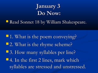 January 3
                 Do Now:
   Read Sonnet 18 by William Shakespeare.

 1. What is the poem conveying?

 2. What is the rhyme scheme?

 3. How many syllables per line?

 4. In the first 2 lines, mark which
    syllables are stressed and unstressed.
 