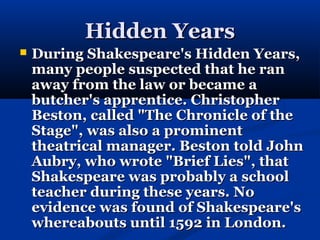 Hidden Years
   During Shakespeare's Hidden Years,
    many people suspected that he ran
    away from the law or became a
    butcher's apprentice. Christopher
    Beston, called "The Chronicle of the
    Stage", was also a prominent
    theatrical manager. Beston told John
    Aubry, who wrote "Brief Lies", that
    Shakespeare was probably a school
    teacher during these years. No
    evidence was found of Shakespeare's
    whereabouts until 1592 in London.
 