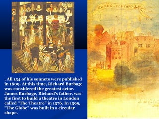 . All 154 of his sonnets were published
in 1609. At this time, Richard Burbage
was considered the greatest actor.
James Burbage, Richard's father, was
the first to build a theatre in London
called "The Theatre" in 1576. In 1599,
"The Globe" was built in a circular
shape.
 