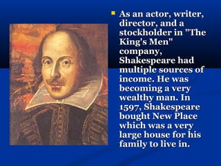    As an actor, writer,
    director, and a
    stockholder in "The
    King's Men"
    company,
    Shakespeare had
    multiple sources of
    income. He was
    becoming a very
    wealthy man. In
    1597, Shakespeare
    bought New Place
    which was a very
    large house for his
    family to live in.
 