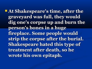    At Shakespeare's time, after the
    graveyard was full, they would
    dig one's corpse up and burn the
    person's bones in a huge
    fireplace. Some people would
    strip the corpse after the burial.
    Shakespeare hated this type of
    treatment after death, so he
    wrote his own epitaph.
 