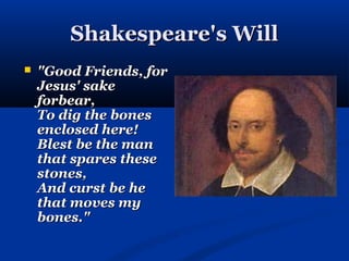 Shakespeare's Will
   "Good Friends, for
    Jesus' sake
    forbear,
    To dig the bones
    enclosed here!
    Blest be the man
    that spares these
    stones,
    And curst be he
    that moves my
    bones."
 