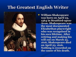 The Greatest English Writer
                William Shakespeare
                 was born on April 23,
                 1564 in Stratford-upon-
                 Avon. Shakespeare was
                 the most documented
                 Elizabethan playwright
                 who was recognised in
                 his own lifetime. After
                 retiring and making his
                 will out on March 25,
                 1616, Shakespeare died
                 on April 23, 1616.
                 Nothing is recorded on
                 the cause of his death.
 