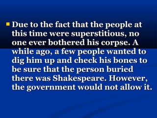    Due to the fact that the people at
    this time were superstitious, no
    one ever bothered his corpse. A
    while ago, a few people wanted to
    dig him up and check his bones to
    be sure that the person buried
    there was Shakespeare. However,
    the government would not allow it.
 