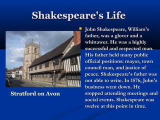 Shakespeare's Life
                       John Shakespeare, William's
                        father, was a glover and a
                        whittawer. He was a highly
                        successful and respected man.
                        His father held many public
                        official positions: mayor, town
                        council man, and justice of
                        peace. Shakespeare's father was
                        not able to write. In 1576, John's
                        business went down. He
Stratford on Avon       stopped attending meetings and
                        social events. Shakespeare was
                        twelve at this point in time.
 