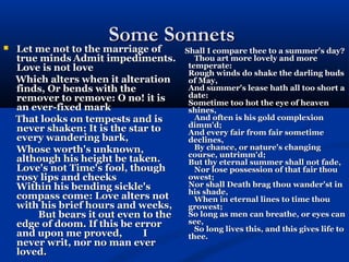 Some Sonnets
   Let me not to the marriage of
    Let me not to the marriage of    Shall I compare thee to a summer's day?
    true minds Admit impediments.       Thou art more lovely and more
    Love is not love                  temperate:
                                      Rough winds do shake the darling buds
    Which alters when it alteration   of May,
    finds, Or bends with the          And summer's lease hath all too short a
    remover to remove: O no! it is    date:
                                      Sometime too hot the eye of heaven
    an ever-fixed mark                shines,
    That looks on tempests and is       And often is his gold complexion
    never shaken; It is the star to   dimm'd;
                                      And every fair from fair sometime
    every wandering bark,             declines,
    Whose worth's unknown,              By chance, or nature's changing
                                      course, untrimm'd;
    although his height be taken.     But thy eternal summer shall not fade,
    Love's not Time's fool, though      Nor lose possession of that fair thou
    rosy lips and cheeks              owest;
    Within his bending sickle's       Nor shall Death brag thou wander'st in
                                      his shade,
    compass come: Love alters not       When in eternal lines to time thou
    with his brief hours and weeks,   growest;
        But bears it out even to the  So long as men can breathe, or eyes can
    edge of doom. If this be error    see,
                                        So long lives this, and this gives life to
    and upon me proved,        I      thee.
    never writ, nor no man ever
    loved.
 