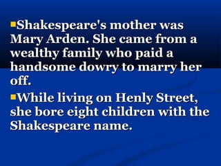 Shakespeare's mother was
Mary Arden. She came from a
wealthy family who paid a
handsome dowry to marry her
off.
While living on Henly Street,
she bore eight children with the
Shakespeare name.
 