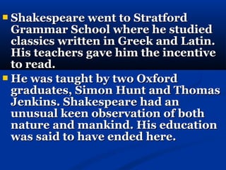  Shakespeare went to Stratford
  Grammar School where he studied
  classics written in Greek and Latin.
  His teachers gave him the incentive
  to read.
 He was taught by two Oxford
  graduates, Simon Hunt and Thomas
  Jenkins. Shakespeare had an
  unusual keen observation of both
  nature and mankind. His education
  was said to have ended here.
 