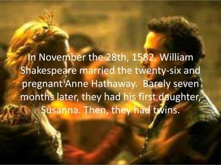 In November the 28th, 1582, William
Shakespeare married the twenty-six and
pregnant Anne Hathaway. Barely seven
months later, they had his first daughter,
    Susanna. Then, they had twins.
 